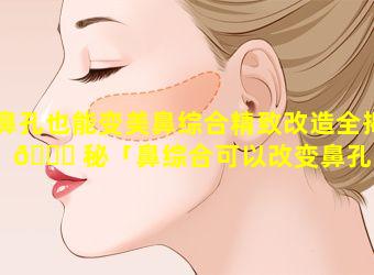 鼻孔也能变美鼻综合精致改造全揭 🐕 秘「鼻综合可以改变鼻孔形状 🐠 吗」